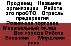 Продавец › Название организации ­ Работа-это проСТО › Отрасль предприятия ­ Розничная торговля › Минимальный оклад ­ 20 790 - Все города Работа » Вакансии   . Мордовия респ.